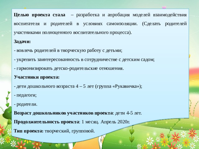   Целью проекта стала – разработка и апробация моделей взаимодействия воспитателя и родителей в условиях самоизоляции. (Сделать родителей участниками полноценного воспитательного процесса). Задачи: - вовлечь родителей в творческую работу с детьми; - укрепить заинтересованность в сотрудничестве с детским садом; - гармонизировать детско-родительские отношения. Участники проекта: - дети дошкольного возраста 4 – 5 лет (группа «Рукавичка»); - педагоги; - родители. Возраст дошкольников участников проекта : дети 4-5 лет. Продолжительность проекта : 1 месяц. Апрель 2020г. Тип проекта: творческий, групповой. 