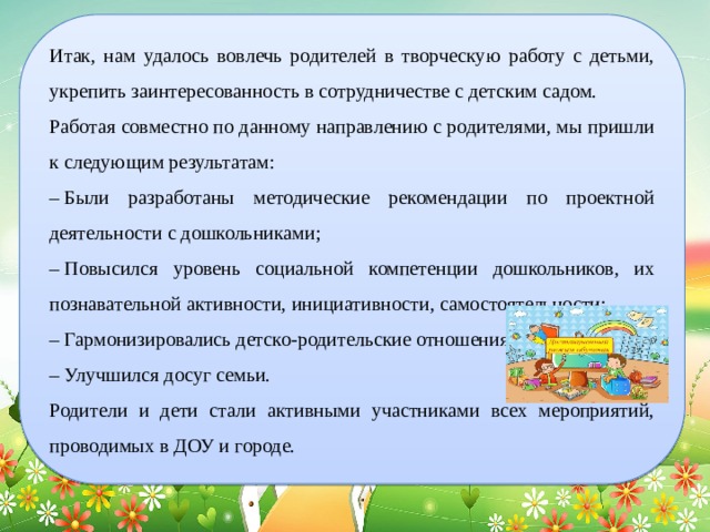 Итак, нам удалось вовлечь родителей в творческую работу с детьми, укрепить заинтересованность в сотрудничестве с детским садом. Работая совместно по данному направлению с родителями, мы пришли к следующим результатам: –  Были разработаны методические рекомендации по проектной деятельности с дошкольниками; –  Повысился уровень социальной компетенции дошкольников, их познавательной активности, инициативности, самостоятельности; –  Гармонизировались детско-родительские отношения; –  Улучшился досуг семьи. Родители и дети стали активными участниками всех мероприятий, проводимых в ДОУ и городе. 