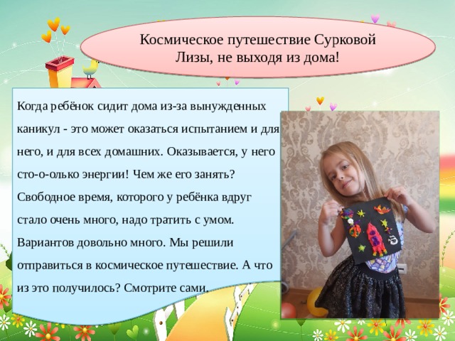 Космическое путешествие Сурковой Лизы, не выходя из дома! Когда ребёнок сидит дома из-за вынужденных каникул - это может оказаться испытанием и для него, и для всех домашних. Оказывается, у него сто-о-олько энергии! Чем же его занять? Свободное время, которого у ребёнка вдруг стало очень много, надо тратить с умом. Вариантов довольно много. Мы решили отправиться в космическое путешествие. А что из это получилось? Смотрите сами. 