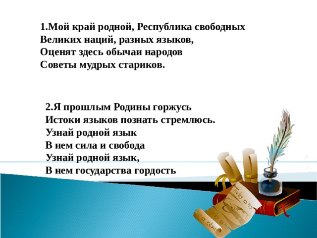 1.Мой край родной, Республика свободных  Великих наций, разных языков,  Оценят здесь обычаи народов  Советы мудрых стариков.    2.Я прошлым Родины горжусь  Истоки языков познать стремлюсь.  Узнай родной язык  В нем сила и свобода  Узнай родной язык,  В нем государства гордость