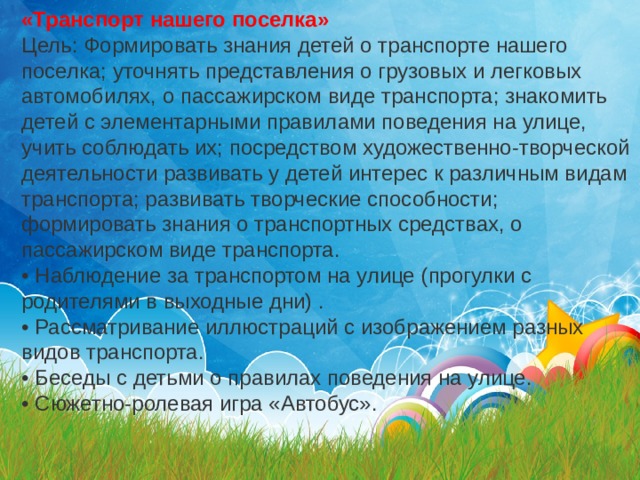 «Транспорт нашего поселка» Цель: Формировать знания детей о транспорте нашего поселка; уточнять представления о грузовых и легковых автомобилях, о пассажирском виде транспорта; знакомить детей с элементарными правилами поведения на улице, учить соблюдать их; посредством художественно-творческой деятельности развивать у детей интерес к различным видам транспорта; развивать творческие способности; формировать знания о транспортных средствах, о пассажирском виде транспорта. • Наблюдение за транспортом на улице (прогулки с родителями в выходные дни) . • Рассматривание иллюстраций с изображением разных видов транспорта. • Беседы с детьми о правилах поведения на улице. • Сюжетно-ролевая игра «Автобус». 