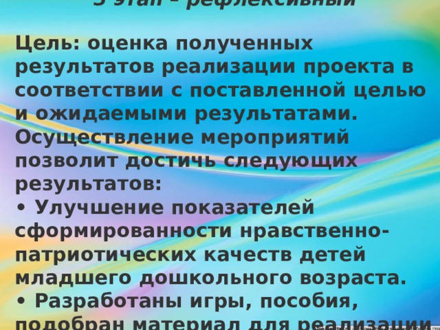    3 этап – рефлексивный  Цель: оценка полученных результатов реализации проекта в соответствии с поставленной целью и ожидаемыми результатами. Осуществление мероприятий позволит достичь следующих результатов: • Улучшение показателей сформированности нравственно-патриотических качеств детей младшего дошкольного возраста. • Разработаны игры, пособия, подобран материал для реализации данного проекта. 