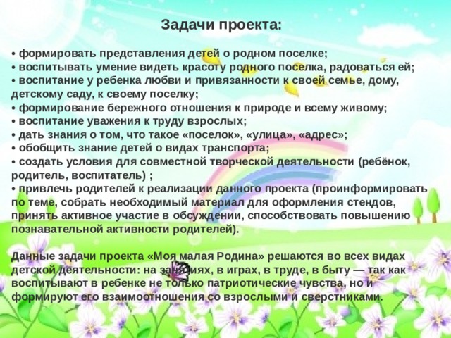 Задачи проекта:  • формировать представления детей о родном поселке; • воспитывать умение видеть красоту родного поселка, радоваться ей; • воспитание у ребенка любви и привязанности к своей семье, дому, детскому саду, к своему поселку; • формирование бережного отношения к природе и всему живому; • воспитание уважения к труду взрослых; • дать знания о том, что такое «поселок», «улица», «адрес»; • обобщить знание детей о видах транспорта; • создать условия для совместной творческой деятельности (ребёнок, родитель, воспитатель) ; • привлечь родителей к реализации данного проекта (проинформировать по теме, собрать необходимый материал для оформления стендов, принять активное участие в обсуждении, способствовать повышению познавательной активности родителей).  Данные задачи проекта «Моя малая Родина» решаются во всех видах детской деятельности: на занятиях, в играх, в труде, в быту — так как воспитывают в ребенке не только патриотические чувства, но и формируют его взаимоотношения со взрослыми и сверстниками. 