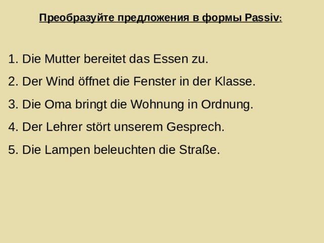 Преобразуйте предложения в формы Passiv : 1. Die Mutter bereitet das Essen zu. 2. Der Wind öffnet die Fenster in der Klasse. 3. Die Oma bringt die Wohnung in Ordnung. 4. Der Lehrer stört unserem Gesprech. 5. Die Lampen beleuchten die Straße. 
