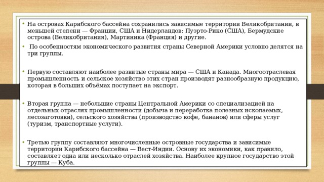 На островах Карибского бассейна сохранились зависимые территории Великобритании, в меньшей степени — Франции, США и Нидерландов: Пуэрто-Рико (США), Бермудские острова (Великобритания), Мартиника (Франция) и другие.  По особенностям экономического развития страны Северной Америки условно делятся на три группы. Первую составляют наиболее развитые страны мира — США и Канада. Многоотраслевая промышленность и сельское хозяйство этих стран производят разнообразную продукцию, которая в больших объёмах поступает на экспорт. Вторая группа — небольшие страны Центральной Америки со специализацией на отдельных отраслях промышленности (добыча и переработка полезных ископаемых, лесозаготовки), сельского хозяйства (производство кофе, бананов) или сферы услуг (туризм, транспортные услуги). Третью группу составляют многочисленные островные государства и зависимые территории Карибского бассейна — Вест-Индии. Основу их экономики, как правило, составляет одна или несколько отраслей хозяйства. Наиболее крупное государство этой группы — Куба. 