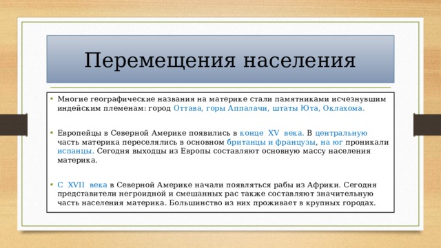 Перемещения населения Многие географические названия на материке стали памятниками исчезнувшим индейским племенам: город Оттава, горы Аппалачи, штаты Юта, Оклахома. Европейцы в Северной Америке появились в конце XV века. В центральную часть материка переселялись в основном британцы и французы , на юг проникали испанцы. Сегодня выходцы из Европы составляют основную массу населения материка. С XVII века в Северной Америке начали появляться рабы из Африки. Сегодня представители негроидной и смешанных рас также составляют значительную часть населения материка. Большинство из них проживает в крупных городах. 