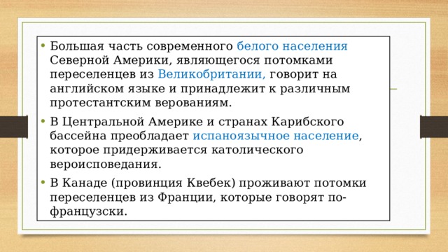 Большая часть современного белого населения Северной Америки, являющегося потомками переселенцев из Великобритании, говорит на английском языке и принадлежит к различным протестантским верованиям. В Центральной Америке и странах Карибского бассейна преобладает испаноязычное население , которое придерживается католического вероисповедания. В Канаде (провинция Квебек) проживают потомки переселенцев из Франции, которые говорят по-французски. 