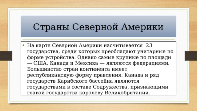 Страны Северной Америки На карте Северной Америки насчитывается 23 государства, среди которых преобладают унитарные по форме устройства. Однако самые крупные по площади — США, Канада и Мексика — являются федерациями. Большинство стран континента имеет республиканскую форму правления. Канада и ряд государств Карибского бассейна являются государствами в составе Содружества, признающими главой государства королеву Великобритании. 