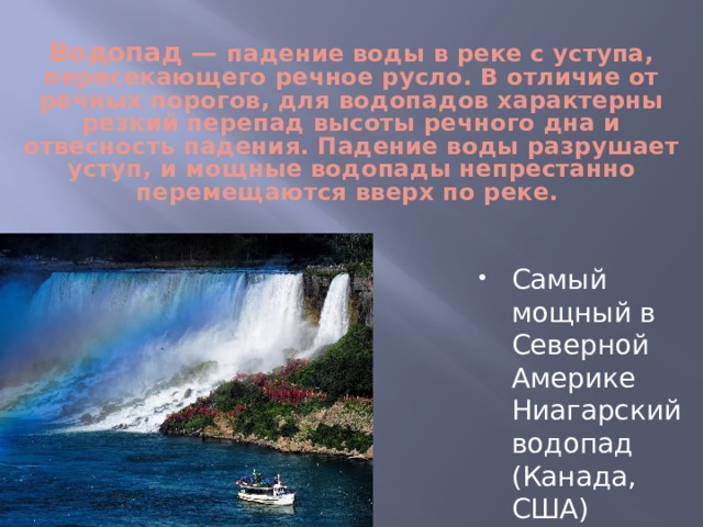   Водопад — падение воды в реке с уступа, пересекающего речное русло. В отличие от речных порогов, для водопадов характерны резкий перепад высоты речного дна и отвесность падения. Падение воды разрушает уступ, и мощные водопады непрестанно перемещаются вверх по реке. Самый мощный в Северной Америке Ниагарский водопад (Канада, США) 