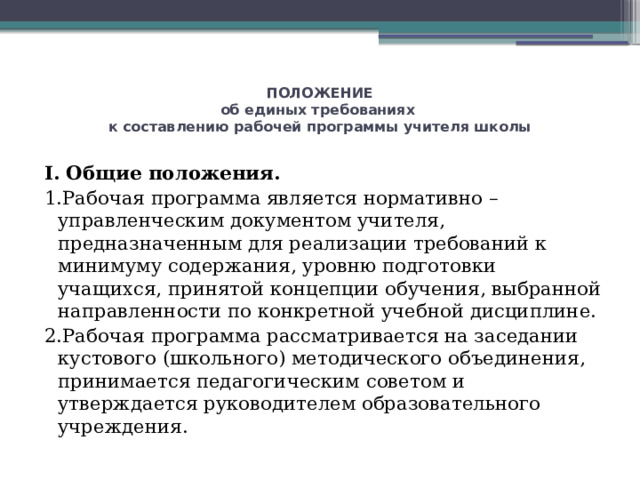 ПОЛОЖЕНИЕ  об единых требованиях  к составлению рабочей программы учителя школы   I. Общие положения. 1.Рабочая программа является нормативно – управленческим документом учителя, предназначенным для реализации требований к минимуму содержания, уровню подготовки учащихся, принятой концепции обучения, выбранной направленности по конкретной учебной дисциплине. 2.Рабочая программа рассматривается на заседании кустового (школьного) методического объединения, принимается педагогическим советом и утверждается руководителем образовательного учреждения. 