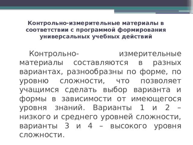 Контрольно-измерительные материалы в соответствии с программой формирования универсальных учебных действий   Контрольно- измерительные материалы составляются в разных вариантах, разнообразны по форме, по уровню сложности, что позволяет учащимся сделать выбор варианта и формы в зависимости от имеющегося уровня знаний. Варианты 1 и 2 – низкого и среднего уровней сложности, варианты 3 и 4 – высокого уровня сложности. 