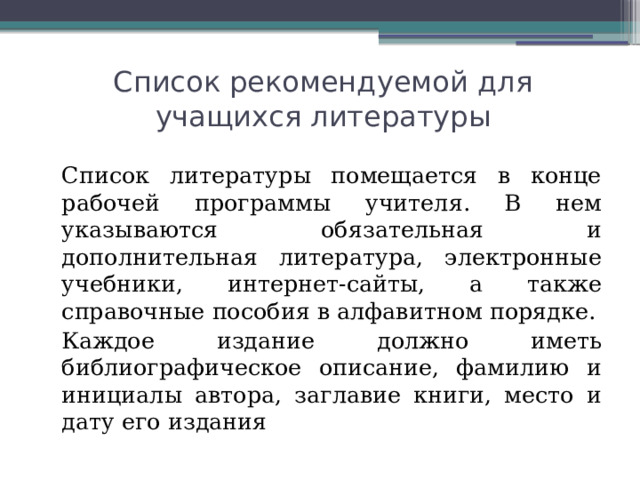 Список рекомендуемой для учащихся литературы   Список литературы помещается в конце рабочей программы учителя. В нем указываются обязательная и дополнительная литература, электронные учебники, интернет-сайты, а также справочные пособия в алфавитном порядке.   Каждое издание должно иметь библиографическое описание, фамилию и инициалы автора, заглавие книги, место и дату его издания 