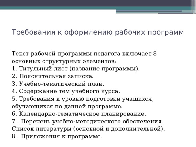 Требования к оформлению рабочих программ   Текст рабочей программы педагога включает 8 основных структурных элементов:  1. Титульный лист (название программы).  2. Пояснительная записка.  3. Учебно-тематический план.  4. Содержание тем учебного курса.  5. Требования к уровню подготовки учащихся, обучающихся по данной программе.  6. Календарно-тематическое планирование.  7 . Перечень учебно-методического обеспечения. Список литературы (основной и дополнительной).  8 . Приложения к программе. 