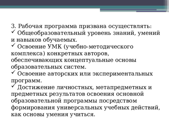 3. Рабочая программа призвана осуществлять:  Общеобразовательный уровень знаний, умений и навыков обучаемых.  Освоение УМК (учебно-методического комплекса) конкретных авторов, обеспечивающих концептуальные основы образовательных систем.  Освоение авторских или экспериментальных программ.  Достижение личностных, метапредметных и предметных результатов освоения основной образовательной программы посредством формирования универсальных учебных действий, как основы умения учиться. 