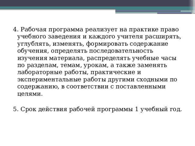 4. Рабочая программа реализует на практике право учебного заведения и каждого учителя расширять, углублять, изменять, формировать содержание обучения, определять последовательность изучения материала, распределять учебные часы по разделам, темам, урокам, а также заменять лабораторные работы, практические и экспериментальные работы другими сходными по содержанию, в соответствии с поставленными целями. 5. Срок действия рабочей программы 1 учебный год. 