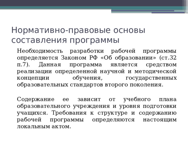Нормативно-правовые основы составления программы   Необходимость разработки рабочей программы определяется Законом РФ «Об образовании» (ст.32 п.7). Данная программа является средством реализации определенной научной и методической концепции обучения, государственных образовательных стандартов второго поколения.   Содержание ее зависит от учебного плана образовательного учреждения и уровня подготовки учащихся. Требования к структуре и содержанию рабочей программы определяются настоящим локальным актом. 