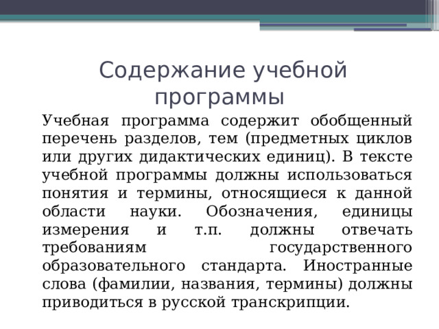 Содержание учебной программы   Учебная программа содержит обобщенный перечень разделов, тем (предметных циклов или других дидактических единиц). В тексте учебной программы должны использоваться понятия и термины, относящиеся к данной области науки. Обозначения, единицы измерения и т.п. должны отвечать требованиям государственного образовательного стандарта. Иностранные слова (фамилии, названия, термины) должны приводиться в русской транскрипции. 