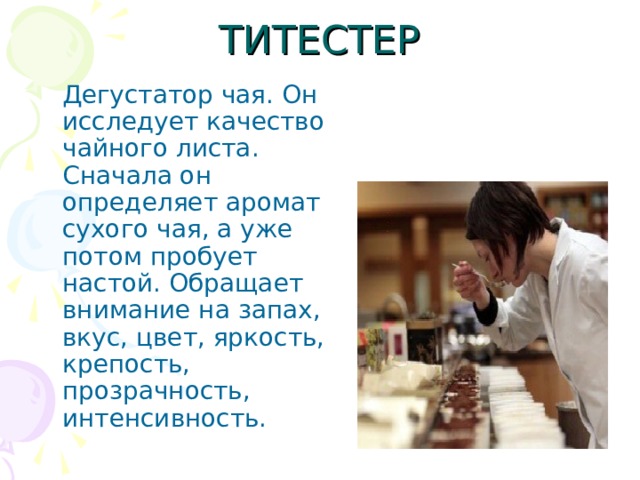  Дегустатор чая. Он исследует качество чайного листа. Сначала он определяет аромат сухого чая, а уже потом пробует настой. Обращает внимание на запах, вкус, цвет, яркость, крепость, прозрачность, интенсивность. 