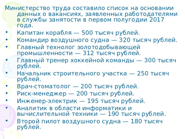 Министерство труда составило список на основании данных о вакансиях, заявленных работодателями в службы занятости в первом полугодии 2017 года. ​ Капитан корабля — 500 тысяч рублей. Командир воздушного судна — 320 тысяч рублей. Главный технолог золотодобывающей промышленности — 312 тысяч рублей. Главный тренер хоккейной команды — 300 тысяч рублей. Начальник строительного участка — 250 тысяч рублей. Врач-стоматолог — 200 тысяч рублей. Риск-менеджер — 200 тысяч рублей. Инженер-электрик — 195 тысяч рублей. Аналитик в области информатики и вычислительной техники — 190 тысяч рублей. Второй пилот воздушного судна — 180 тысяч рублей. 
