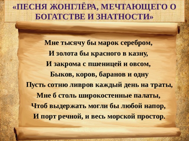 «Песня жонглёра, мечтающего о богатстве и знатности» Мне тысячу бы марок серебром, И золота бы красного в казну, И закрома с пшеницей и овсом, Быков, коров, баранов и одну  Пусть сотню ливров каждый день на траты, Мне б столь широкостенные палаты, Чтоб выдержать могли бы любой напор, И порт речной, и весь морской простор. 
