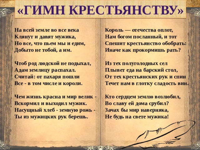 «Гимн крестьянству» Король — отечества оплот, На всей земле во все века Клянут и давят мужика, Нам богом посланный, и тот Но все, что пьем мы и едим, Спешит крестьянство обобрать: Добыто не тобой, а им. Иначе как прокормишь рать?     Чтоб род людской не подыхал, Из тех полуголодных сел Плывет еда на барский стол, Адам землицу распахал. Считай: от пахаря пошли От тех крестьянских рук и спин Течет нам в глотку сладость вин. Все - в том числе и короли.     Чем жизнь красна и мир велик - Кто сердцем землю возлюбил, Вскормил и выходил мужик. Во славу ей дома срубил? Зачах бы мир наверняка, Насущный хлеб - земную рожь - Ты из мужицких рук берешь. Не будь на свете мужика!      
