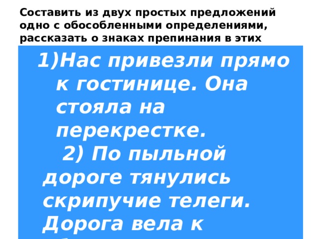 Составить из двух простых предложений одно с обособленными определениями, рассказать о знаках препинания в этих предложениях. 1)Нас привезли прямо к гостинице. Она стояла на перекрестке.  2) По пыльной дороге тянулись скрипучие телеги. Дорога вела к яблоневым садам. 