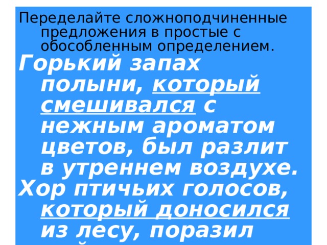 Переделайте сложноподчиненные предложения в простые с обособленным определением. Горький запах полыни, который смешивался с нежным ароматом цветов, был разлит в утреннем воздухе. Хор птичьих голосов, который доносился из лесу, поразил мой слух. 