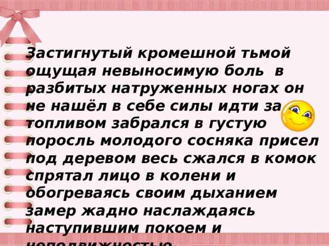 Застигнутый кромешной тьмой ощущая невыносимую боль в разбитых натруженных ногах он не нашёл в себе силы идти за топливом забрался в густую поросль молодого сосняка присел под деревом весь сжался в комок спрятал лицо в колени и обогреваясь своим дыханием замер жадно наслаждаясь наступившим покоем и неподвижностью. 