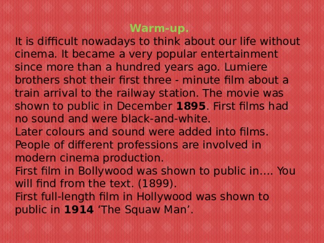 Warm-up. It is difficult nowadays to think about our life without cinema. It became a very popular entertainment since more than a hundred years ago. Lumiere brothers shot their first three - minute film about a train arrival to the railway station. The movie was shown to public in December  1895 . First films had no sound and were black-and-white. Later colours and sound were added into films. People of different professions are involved in modern cinema production. First film in Bollywood was shown to public in…. You will find from the text. (1899). First full-length film in Hollywood was shown to public in  1914  ‘The Squaw Man’.   