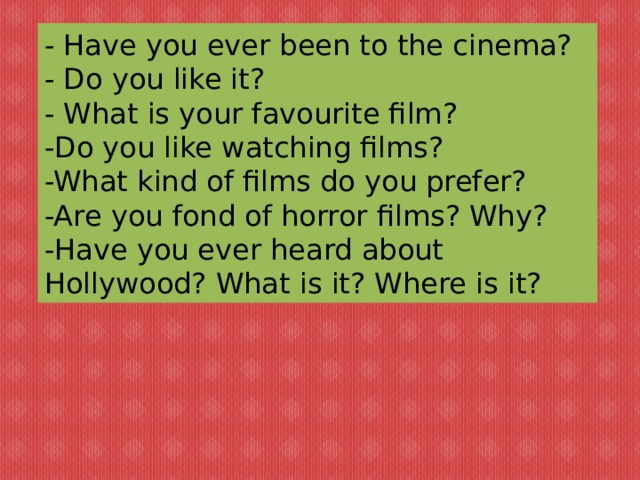 - Have you ever been to the cinema? - Do you like it? - What is your favourite film? -Do you like watching films? -What kind of films do you prefer? -Are you fond of horror films? Why? -Have you ever heard about Hollywood? What is it? Where is it? 