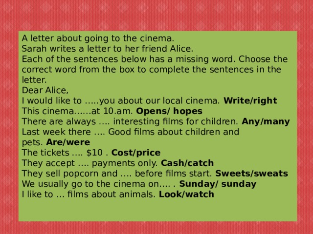 A letter about going to the cinema. Sarah writes a letter to her friend Alice. Each of the sentences below has a missing word. Choose the correct word from the box to complete the sentences in the letter. Dear Alice, I would like to …..you about our local cinema.  Write/right This cinema……at 10.am.  Opens/ hopes There are always …. interesting films for children.  Any/many Last week there …. Good films about children and pets.  Are/were The tickets …. $10 .  Cost/price They accept …. payments only.  Cash/catch They sell popcorn and …. before films start.  Sweets/sweats We usually go to the cinema on…. .  Sunday/ sunday I like to … films about animals.  Look/watch 