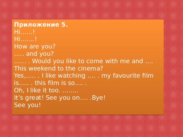 Приложение 5. Hi……! Hi…….! How are you? … .. and you? ……  . Would you like to come with me and …. This weekend to the cinema? Yes,….. . I like watching …. . my favourite film is….. . this film is so…. . Oh, I like it too. …….. It’s great! See you on…. .Bye! See you!   