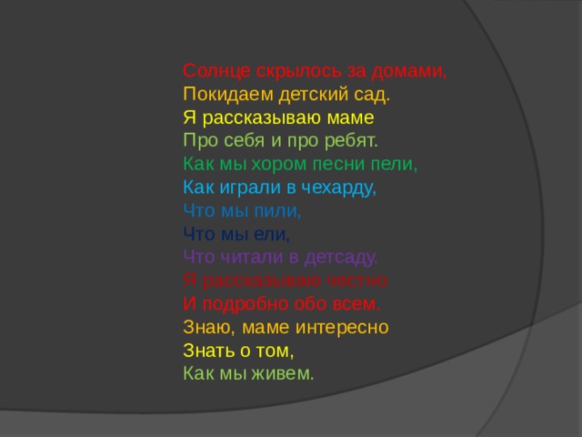 Солнце скрылось за домами,  Покидаем детский сад.  Я рассказываю маме  Про себя и про ребят.  Как мы хором песни пели,  Как играли в чехарду,  Что мы пили,  Что мы ели,  Что читали в детсаду.  Я рассказываю честно И подробно обо всем. Знаю, маме интересно Знать о том, Как мы живем.   