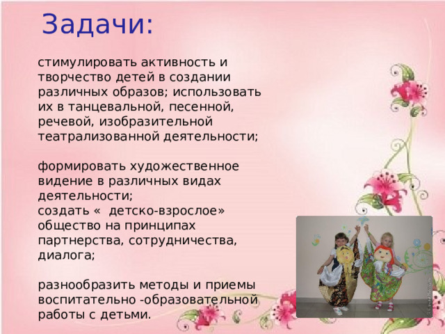  Задачи:   стимулировать активность и творчество детей в создании различных образов; использовать их в танцевальной, песенной, речевой, изобразительной театрализованной деятельности;   формировать художественное видение в различных видах деятельности;  создать « детско-взрослое» общество на принципах партнерства, сотрудничества, диалога;   разнообразить методы и приемы воспитательно -образовательной работы с детьми. 