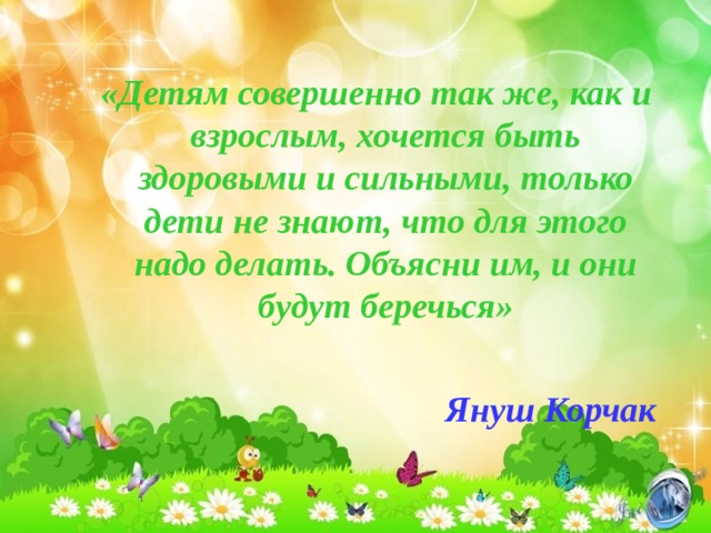 «Детям совершенно так же, как и взрослым, хочется быть здоровыми и сильными, только дети не знают, что для этого надо делать. Объясни им, и они будут беречься»  Януш Корчак «Детям совершенно так же, как и взрослым, хочется быть здоровыми и сильными, только дети не знают, что для этого надо делать. Объясни им, и они будут беречься»  Януш Корчак 