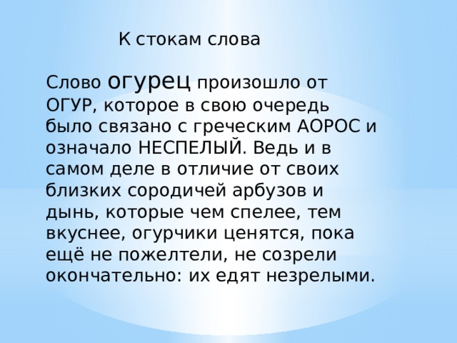 К стокам слова Слово огурец произошло от ОГУР, которое в свою очередь было связано с греческим АОРОС и означало НЕСПЕЛЫЙ. Ведь и в самом деле в отличие от своих близких сородичей арбузов и дынь, которые чем спелее, тем вкуснее, огурчики ценятся, пока ещё не пожелтели, не созрели окончательно: их едят незрелыми.