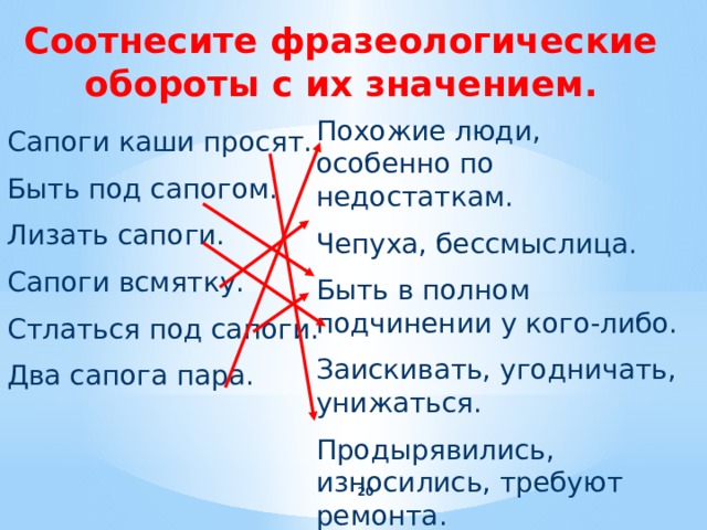 Соотнесите фразеологические обороты с их значением. Похожие люди, особенно по недостаткам. Чепуха, бессмыслица. Быть в полном подчинении у кого-либо. Заискивать, угодничать, унижаться. Продырявились, износились, требуют ремонта. Сапоги каши просят. Быть под сапогом. Лизать сапоги. Сапоги всмятку. Стлаться под сапоги. Два сапога пара.