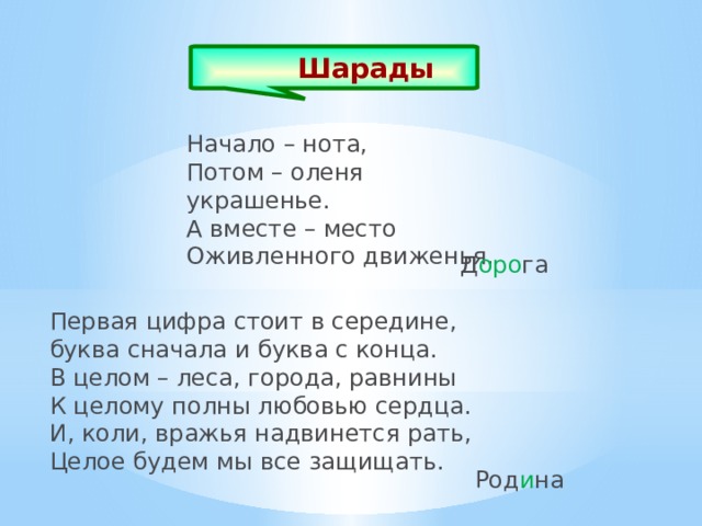Шарады  Начало – нота, Потом – оленя украшенье. А вместе – место Оживленного движенья. Д оро га Первая цифра стоит в середине, буква сначала и буква с конца. В целом – леса, города, равнины К целому полны любовью сердца. И, коли, вражья надвинется рать, Целое будем мы все защищать. Род и на