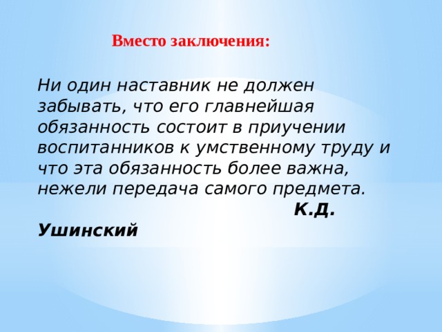 Вместо заключения: Ни один наставник не должен забывать, что его главнейшая обязанность состоит в приучении воспитанников к умственному труду и что эта обязанность более важна, нежели передача самого предмета.  К.Д. Ушинский