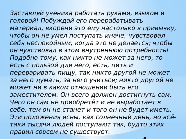 Заставляй ученика работать руками, языком и головой! Побуждай его перерабатывать материал, вкорени это ему настолько в привычку, чтобы он не умел поступать иначе, чувствовал себя неспокойным, когда это не делается; чтобы он чувствовал в этом внутреннюю потребность! Подобно тому, как никто не может за него, то есть с пользой для него, есть, пить и переваривать пищу, так никто другой не может за него думать, за него учиться; никто другой не может ни в каком отношении быть его заместителем. Он всего должен достигнуть сам. Чего он сам не приобретёт и не выработает в себе, тем он не станет и того он не будет иметь. Эти положения ясны, как солнечный день, но всё-таки тысячи людей поступают так, будто этих правил совсем не существует.  A. Дистервег