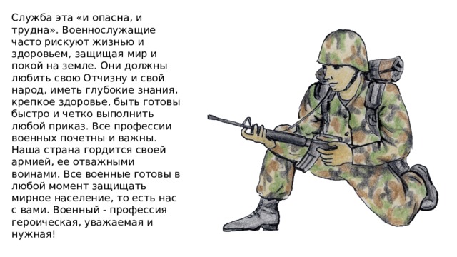 Служба эта «и опасна, и трудна». Военнослужащие часто рискуют жизнью и здоровьем, защищая мир и покой на земле. Они должны любить свою Отчизну и свой народ, иметь глубокие знания, крепкое здоровье, быть готовы быстро и четко выполнить любой приказ. Все профессии военных почетны и важны. Наша страна гордится своей армией, ее отважными воинами. Все военные готовы в любой момент защищать мирное население, то есть нас с вами. Военный - профессия героическая, уважаемая и нужная! 