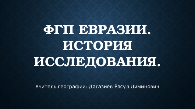 ФГП Евразии.  История исследования. Учитель географии: Дагазиев Расул Лиминович 