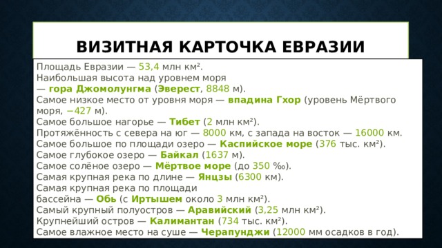 Визитная карточка Евразии Площадь Евразии —  53,4  млн км². Наибольшая высота над уровнем моря —  гора Джомолунгма  ( Эверест ,  8848  м). Самое низкое место от уровня моря —  впадина Гхор  (уровень Мёртвого моря,  −427  м). Самое большое нагорье —  Тибет  ( 2  млн км²). Протяжённость с севера на юг —  8000  км, с запада на восток —  16000  км. Самое большое по площади озеро —  Каспийское море  ( 376  тыс. км²). Самое глубокое озеро —  Байкал  ( 1637  м). Самое солёное озеро —  Мёртвое море  (до  350  ‰). Самая крупная река по длине —  Янцзы  ( 6300  км). Самая крупная река по площади бассейна —  Обь  (с  Иртышем  около  3  млн км²). Самый крупный полуостров —  Аравийский  ( 3,25  млн км²). Крупнейший остров —  Калимантан  ( 734  тыс. км²). Самое влажное место на суше —  Черапунджи  ( 12000  мм осадков в год). 