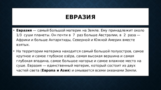 Евразия Евразия — самый большой материк на Земле. Ему принадлежит около 1/3 суши планеты. Он почти в 7 раз больше Австралии, в 2 раза — Африки и больше Антарктиды, Северной и Южной Америк вместе взятых. На территории материка находится самый большой полуостров, самое крупное и самое глубокое озёра, самая высокая вершина и самая глубокая впадина, самое большое нагорье и самое влажное место на суше. Евразия — единственный материк, который состоит из двух частей света ( Европа и Азия ) и омывается всеми океанами Земли. 