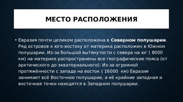 Место расположения Евразия почти целиком расположена в Северном полушарии . Ряд островов к юго-востоку от материка расположен в Южном полушарии. Из-за большой вытянутости с севера на юг ( 8000 км) на материке распространены все географические пояса (от арктического до экваториального). Из-за огромной протяжённости с запада на восток ( 16000 км) Евразия занимает всё Восточное полушарие, а её крайние западная и восточная точки находятся в Западном полушарии. 