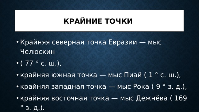 Крайние точки Крайняя северная точка Евразии — мыс Челюскин ( 77 ° с. ш.), крайняя южная точка — мыс Пиай ( 1 ° с. ш.), крайняя западная точка — мыс Рока ( 9 ° з. д.), крайняя восточная точка — мыс Дежнёва ( 169 ° з. д.). 