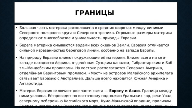Границы Большая часть материка расположена в средних широтах между линиями Северного полярного круга и Северного тропика. Огромные размеры материка определяют многообразие и уникальность природы Евразии. Берега материка омываются водами всех океанов Земли. Евразия отличается сильной изрезанностью береговой линии, особенно на западе Европы. На природу Евразии влияют окружающие её материки. Ближе всего на юго-западе находится Африка, отделённая Суэцким каналом, Гибралтарским и Баб-эль-Мандебским проливами. На востоке располагается Северная Америка, отделённая Беринговым проливом. «Мост» из островов Малайского архипелага связывает Евразию с Австралией. Дальше всего находятся Южная Америка и Антарктида. Материк Евразия включает две части света — Европу и Азию . Граница между ними условна. Её проводят по восточному подножию Уральских гор, реке Урал, северному побережью Каспийского моря, Кумо-Манычской впадине, проливам Босфор и Дарданеллы (существуют и другие версии проведения этой границы). 