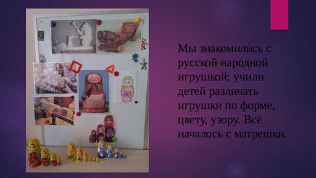 Мы знакомились с русской народной игрушкой; учили детей различать игрушки по форме, цвету, узору. Всё началось с матрешки. 