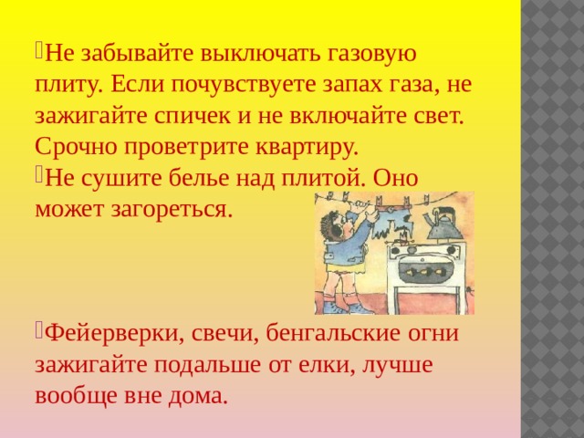 Не забывайте выключать газовую плиту. Если почувствуете запах газа, не зажигайте спичек и не включайте свет. Срочно проветрите квартиру. Не сушите белье над плитой. Оно может загореться. Фейерверки, свечи, бенгальские огни зажигайте подальше от елки, лучше вообще вне дома. 