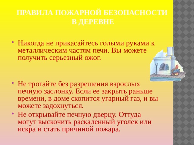 Правила пожарной безопасности  в деревне Никогда не прикасайтесь голыми руками к металлическим частям печи. Вы можете получить серьезный ожог. Не трогайте без разрешения взрослых печную заслонку. Если ее закрыть раньше времени, в доме скопится угарный газ, и вы можете задохнуться. Не открывайте печную дверцу. Оттуда могут выскочить раскаленный уголек или искра и стать причиной пожара. 